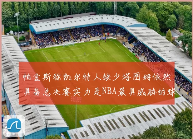 帕金斯称凯尔特人缺少塔图姆依然具备总决赛实力是NBA最具威胁的球队