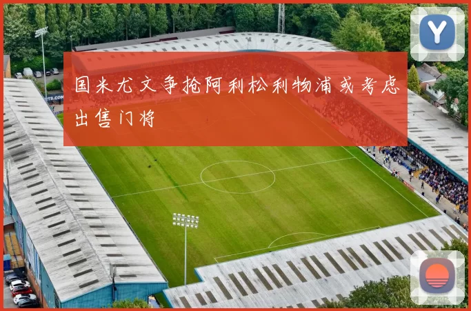 国米尤文争抢阿利松利物浦或考虑出售门将
